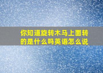 你知道旋转木马上面转的是什么吗英语怎么说