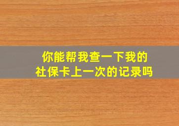 你能帮我查一下我的社保卡上一次的记录吗