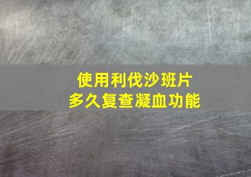 使用利伐沙班片多久复查凝血功能