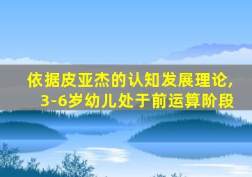 依据皮亚杰的认知发展理论,3-6岁幼儿处于前运算阶段