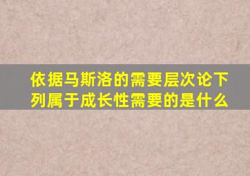 依据马斯洛的需要层次论下列属于成长性需要的是什么