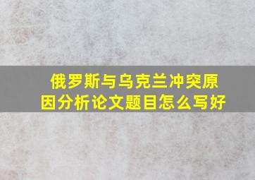 俄罗斯与乌克兰冲突原因分析论文题目怎么写好