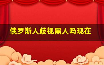 俄罗斯人歧视黑人吗现在