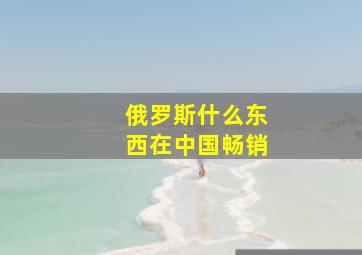 俄罗斯什么东西在中国畅销