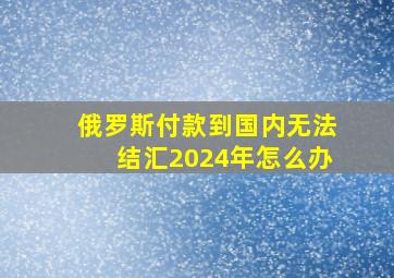 俄罗斯付款到国内无法结汇2024年怎么办