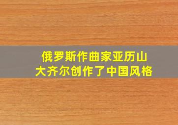 俄罗斯作曲家亚历山大齐尔创作了中国风格