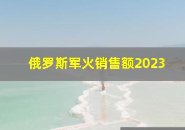 俄罗斯军火销售额2023