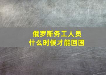 俄罗斯务工人员什么时候才能回国