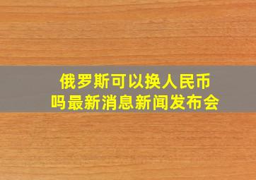 俄罗斯可以换人民币吗最新消息新闻发布会