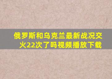 俄罗斯和乌克兰最新战况交火22次了吗视频播放下载