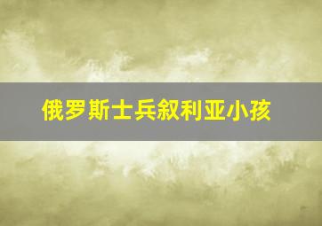 俄罗斯士兵叙利亚小孩