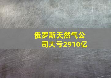 俄罗斯天然气公司大亏2910亿