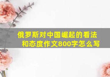 俄罗斯对中国崛起的看法和态度作文800字怎么写