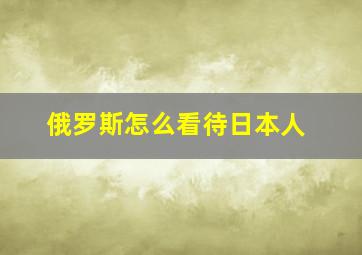 俄罗斯怎么看待日本人