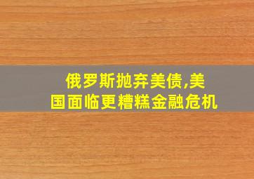 俄罗斯抛弃美债,美国面临更糟糕金融危机