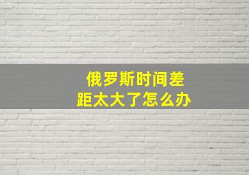 俄罗斯时间差距太大了怎么办