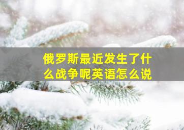 俄罗斯最近发生了什么战争呢英语怎么说