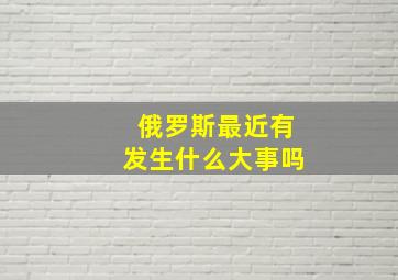 俄罗斯最近有发生什么大事吗