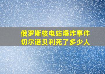 俄罗斯核电站爆炸事件切尔诺贝利死了多少人