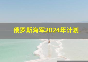 俄罗斯海军2024年计划