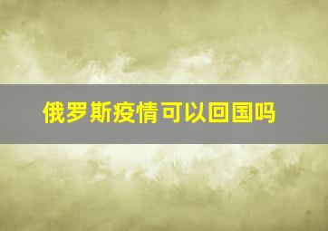 俄罗斯疫情可以回国吗