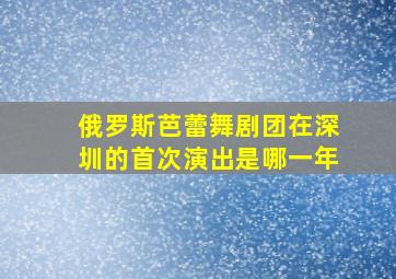 俄罗斯芭蕾舞剧团在深圳的首次演出是哪一年