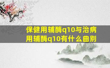 保健用辅酶q10与治病用辅酶q10有什么曲别