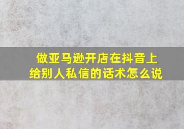 做亚马逊开店在抖音上给别人私信的话术怎么说