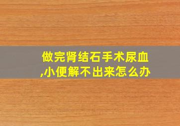 做完肾结石手术尿血,小便解不出来怎么办