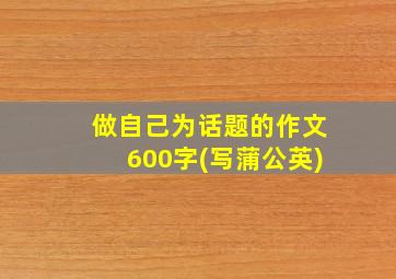 做自己为话题的作文600字(写蒲公英)