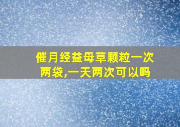 催月经益母草颗粒一次两袋,一天两次可以吗