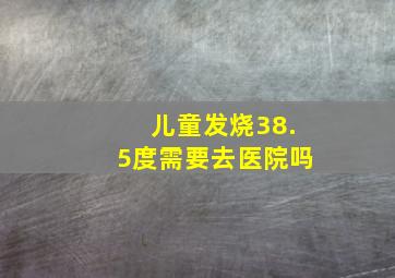 儿童发烧38.5度需要去医院吗