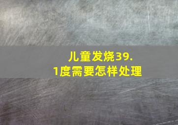 儿童发烧39.1度需要怎样处理