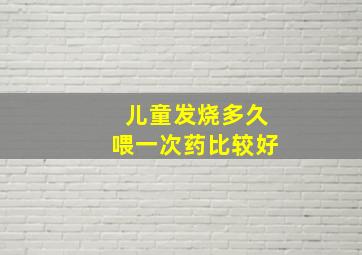 儿童发烧多久喂一次药比较好