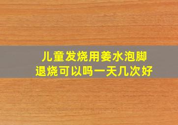 儿童发烧用姜水泡脚退烧可以吗一天几次好