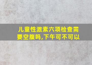 儿童性激素六项检查需要空腹吗,下午可不可以