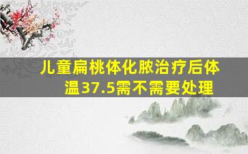 儿童扁桃体化脓治疗后体温37.5需不需要处理