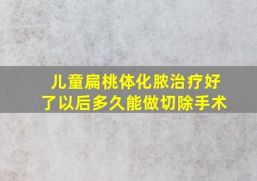 儿童扁桃体化脓治疗好了以后多久能做切除手术