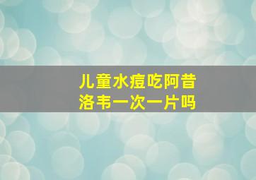 儿童水痘吃阿昔洛韦一次一片吗