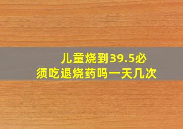 儿童烧到39.5必须吃退烧药吗一天几次