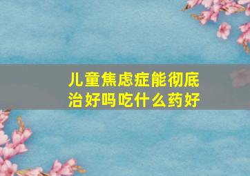 儿童焦虑症能彻底治好吗吃什么药好