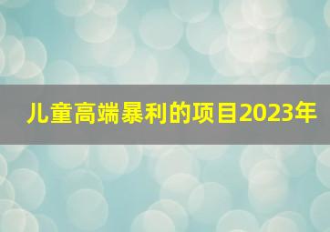 儿童高端暴利的项目2023年