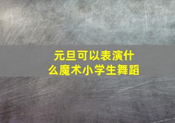 元旦可以表演什么魔术小学生舞蹈