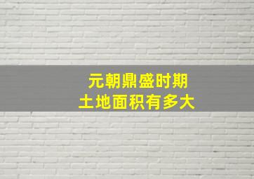 元朝鼎盛时期土地面积有多大