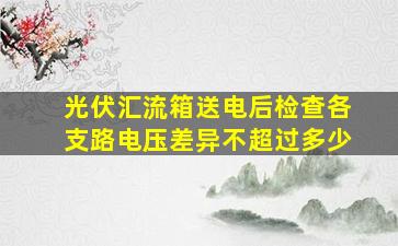 光伏汇流箱送电后检查各支路电压差异不超过多少