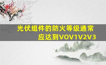 光伏组件的防火等级通常应达到VOV1V2V3