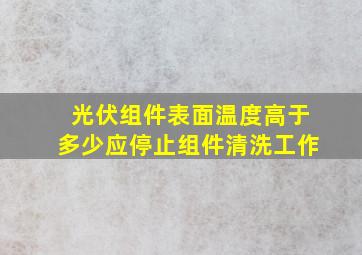 光伏组件表面温度高于多少应停止组件清洗工作