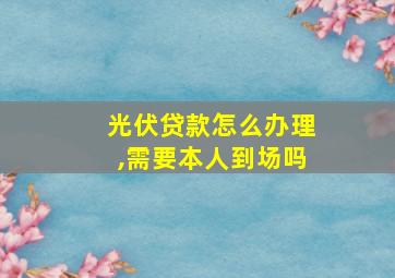 光伏贷款怎么办理,需要本人到场吗