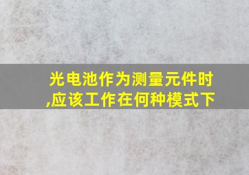 光电池作为测量元件时,应该工作在何种模式下