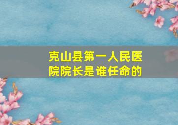 克山县第一人民医院院长是谁任命的